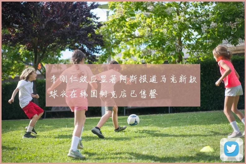 李刚仁效应显著阿斯报道马竞新款球衣在韩国耐克店已售罄