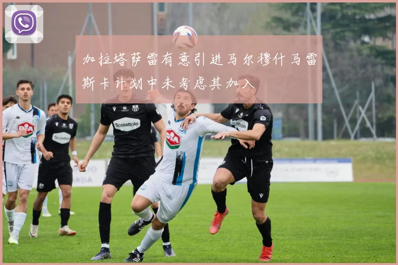 加拉塔萨雷有意引进马尔穆什马雷斯卡计划中未考虑其加入