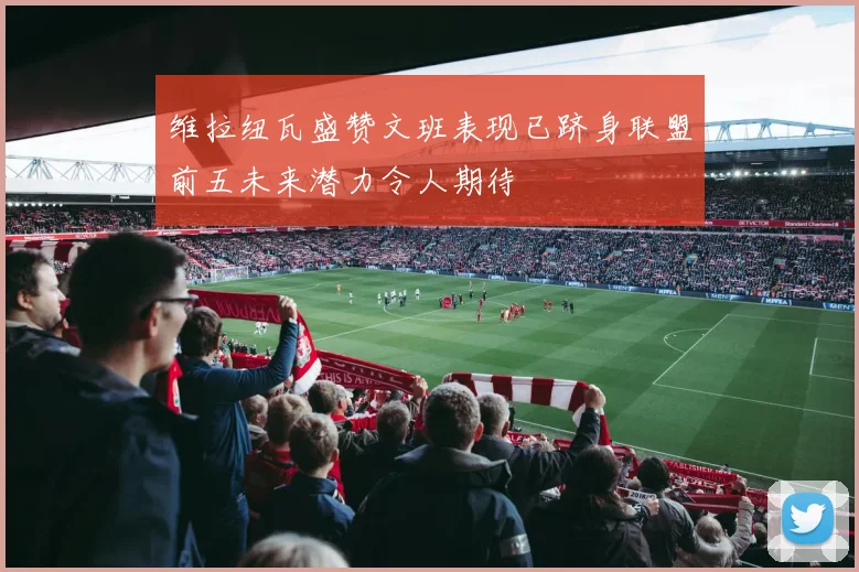 维拉纽瓦盛赞文班表现已跻身联盟前五未来潜力令人期待