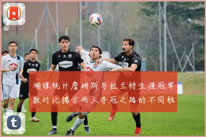 湖媒统计詹姆斯与杜兰特生涯冠军数对比揭示两人夺冠之路的不同轨迹