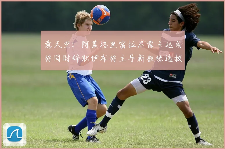 意天空：阿莱格里富拉尼蒙卡达或将同时辞职伊布将主导新教练选拔工作