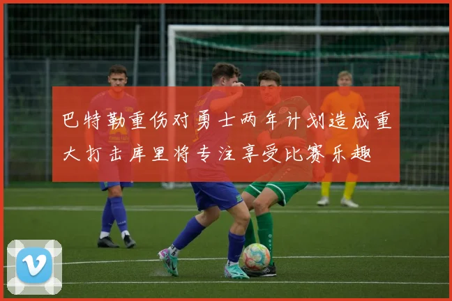 巴特勒重伤对勇士两年计划造成重大打击库里将专注享受比赛乐趣
