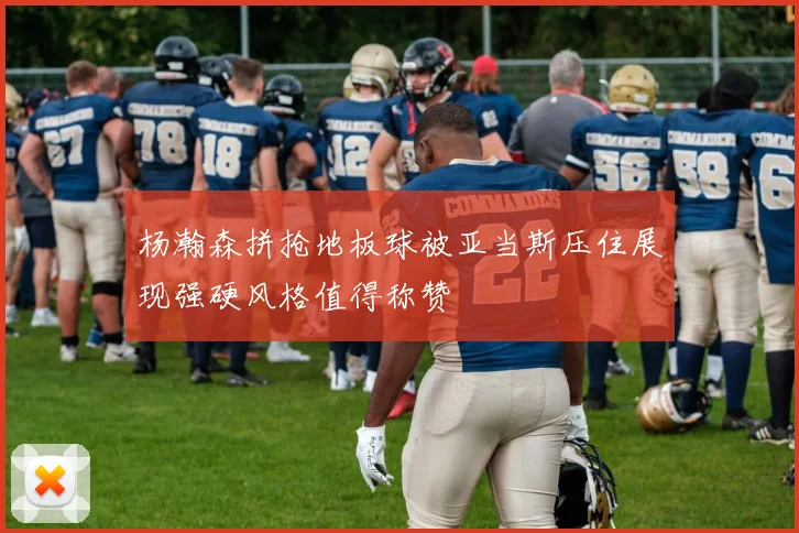 杨瀚森拼抢地板球被亚当斯压住展现强硬风格值得称赞