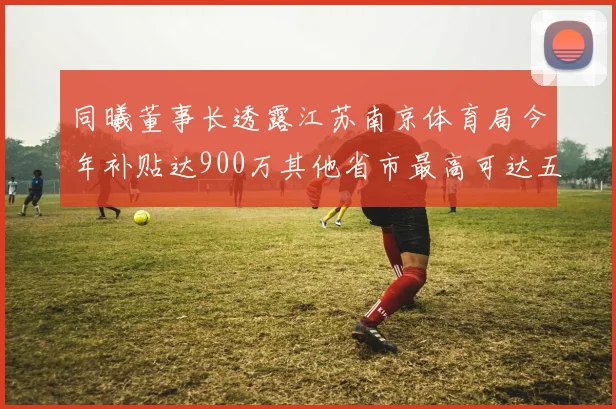 同曦董事长透露江苏南京体育局今年补贴达900万其他省市最高可达五千万