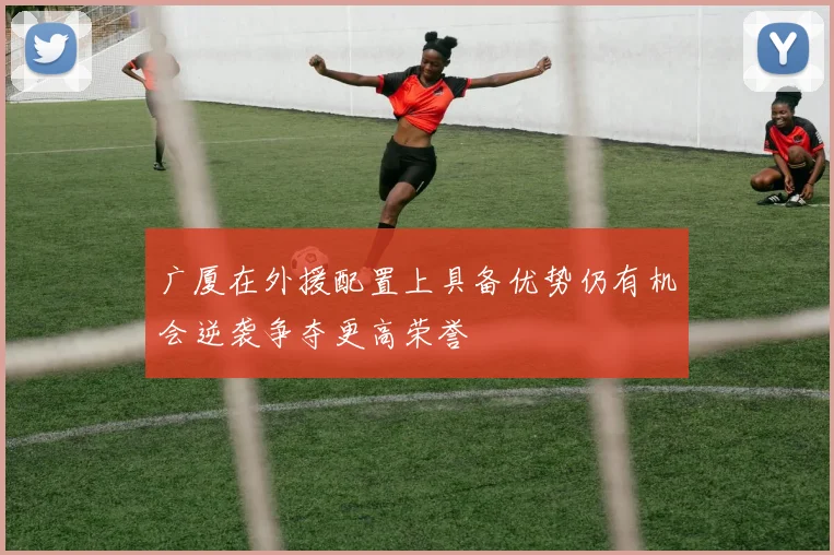 广厦在外援配置上具备优势仍有机会逆袭争夺更高荣誉