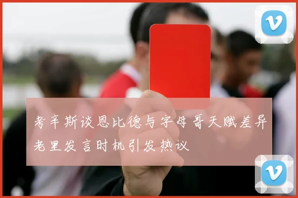 考辛斯谈恩比德与字母哥天赋差异老里发言时机引发热议