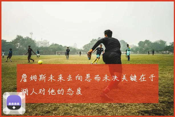 詹姆斯未来去向悬而未决关键在于湖人对他的态度