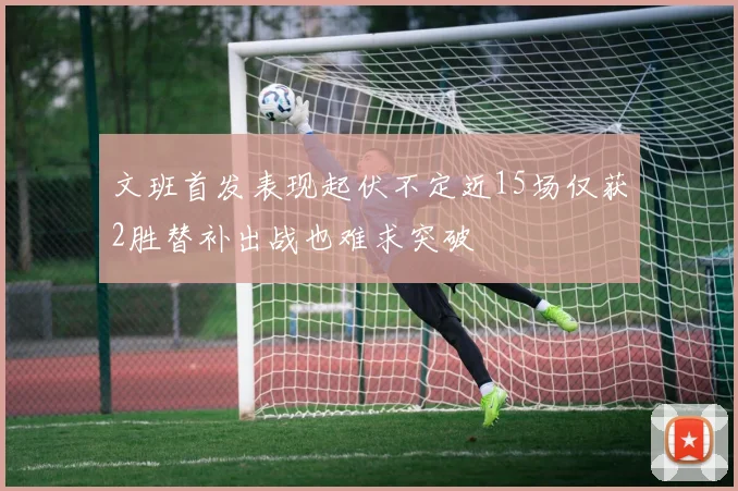 文班首发表现起伏不定近15场仅获2胜替补出战也难求突破