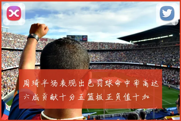 周琦半场表现出色罚球命中率高达六成贡献十分五篮板正负值十加