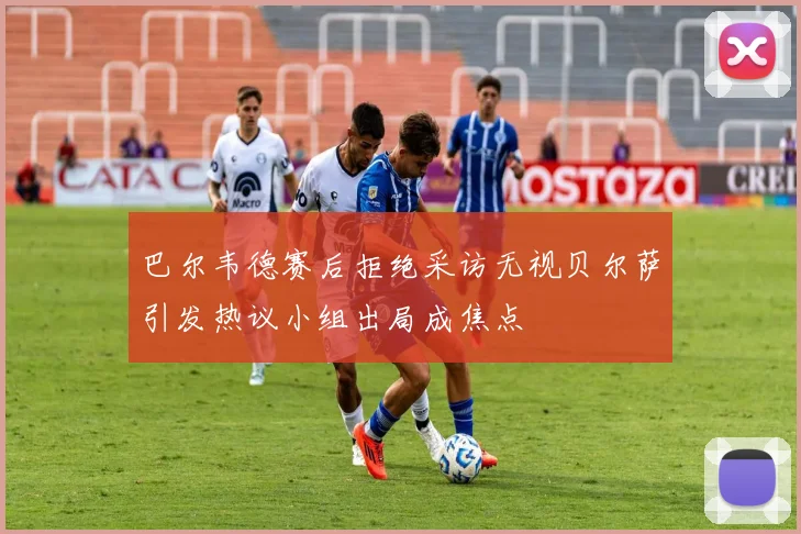 巴尔韦德赛后拒绝采访无视贝尔萨引发热议小组出局成焦点