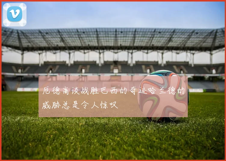 厄德高谈战胜巴西的奇迹哈兰德的威胁总是令人惊叹