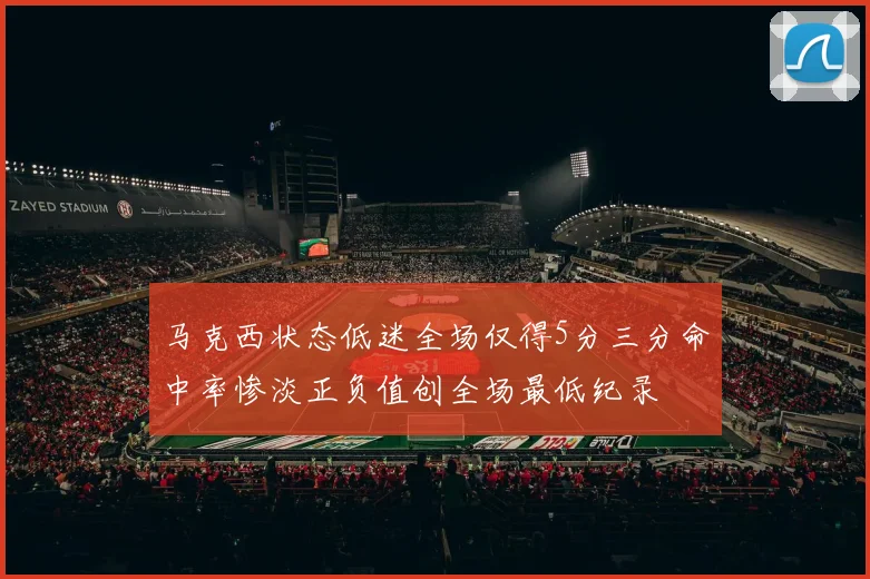 马克西状态低迷全场仅得5分三分命中率惨淡正负值创全场最低纪录