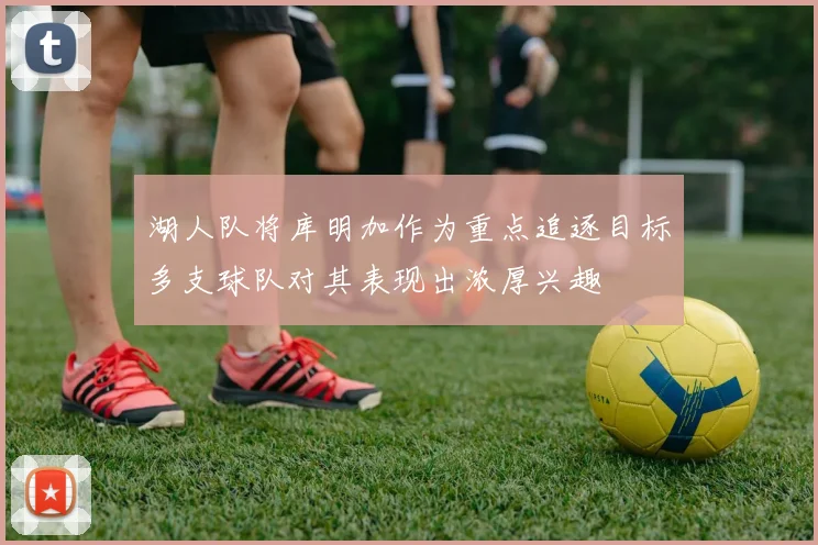 湖人队将库明加作为重点追逐目标多支球队对其表现出浓厚兴趣