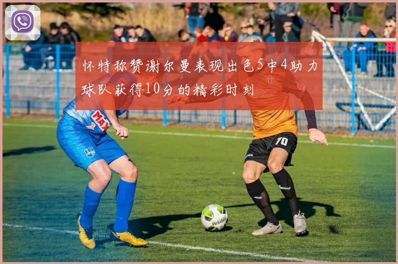 怀特称赞谢尔曼表现出色5中4助力球队获得10分的精彩时刻