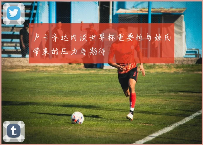 卢卡齐达内谈世界杯重要性与姓氏带来的压力与期待