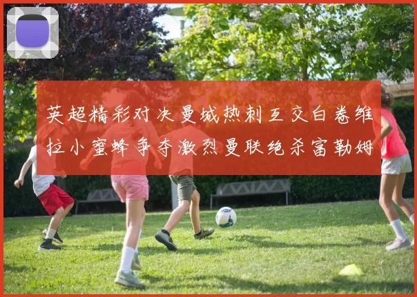 英超精彩对决曼城热刺互交白卷维拉小蜜蜂争夺激烈曼联绝杀富勒姆逆转胜利