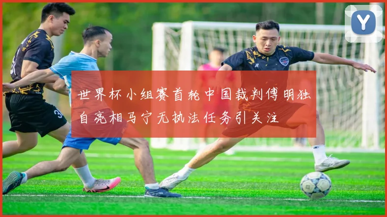 世界杯小组赛首轮中国裁判傅明独自亮相马宁无执法任务引关注