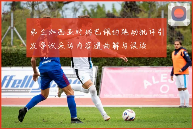 弗兰加西亚对姆巴佩的跑动批评引发争议采访内容遭曲解与误读