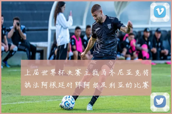 上届世界杯决赛主裁马齐尼亚克将执法阿根廷对阵阿尔及利亚的比赛
