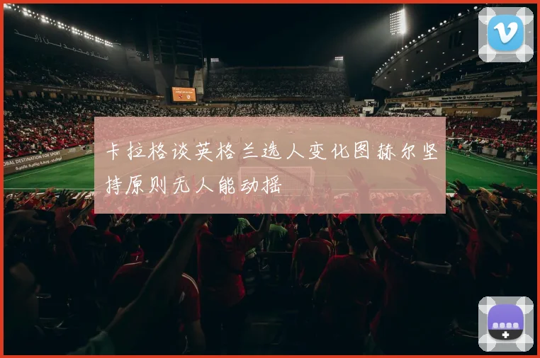 卡拉格谈英格兰选人变化图赫尔坚持原则无人能动摇