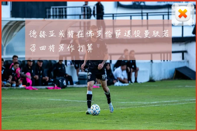 德赫亚或将在佛罗伦萨退役曼联若召回将另作打算