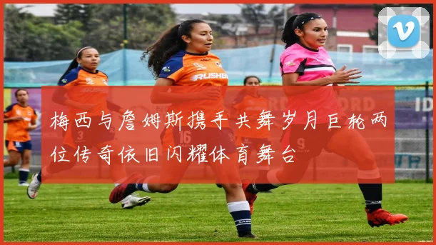 梅西与詹姆斯携手共舞岁月巨轮两位传奇依旧闪耀体育舞台