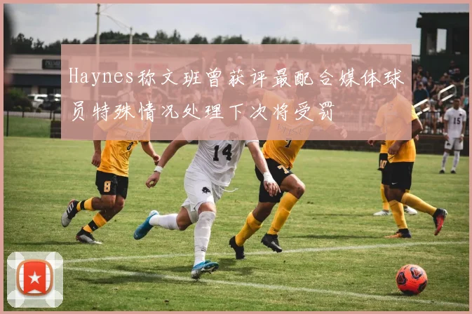 Haynes称文班曾获评最配合媒体球员特殊情况处理下次将受罚