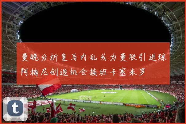 曼晚分析皇马内乱或为曼联引进琼阿梅尼创造机会接班卡塞米罗