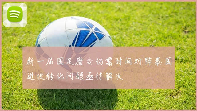 新一届国足磨合仍需时间对阵泰国进攻转化问题亟待解决